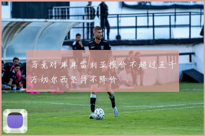 马竞对库库雷利亚报价不超过五千万切尔西坚持不降价