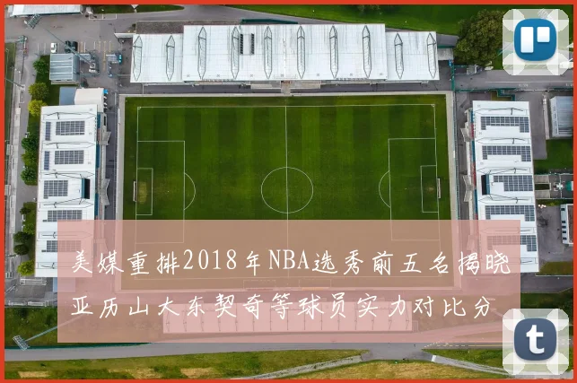美媒重排2018年NBA选秀前五名揭晓亚历山大东契奇等球员实力对比分析
