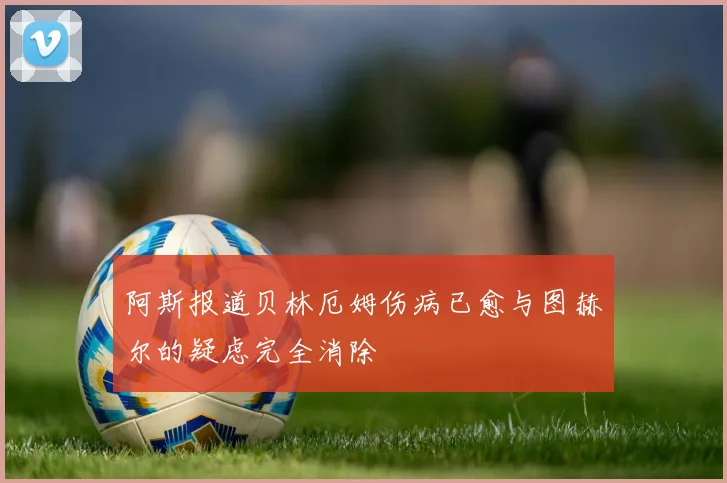 阿斯报道贝林厄姆伤病已愈与图赫尔的疑虑完全消除