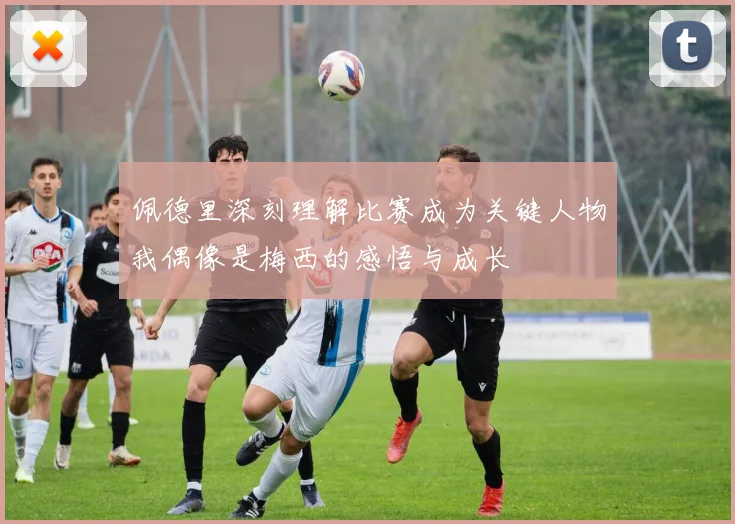 佩德里深刻理解比赛成为关键人物我偶像是梅西的感悟与成长