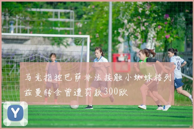 马竞指控巴萨非法接触小蜘蛛格列兹曼转会曾遭罚款300欧