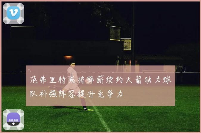 范弗里特或将降薪续约火箭助力球队补强阵容提升竞争力