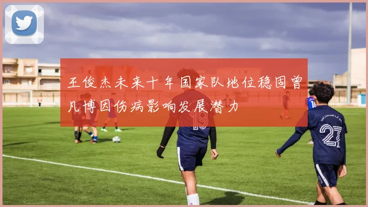 王俊杰未来十年国家队地位稳固曾凡博因伤病影响发展潜力