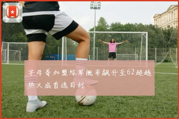 字母哥加盟绿军概率飙升至62超越热火成首选目标
