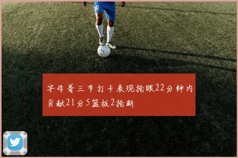 字母哥三节打卡表现抢眼22分钟内贡献21分5篮板2抢断